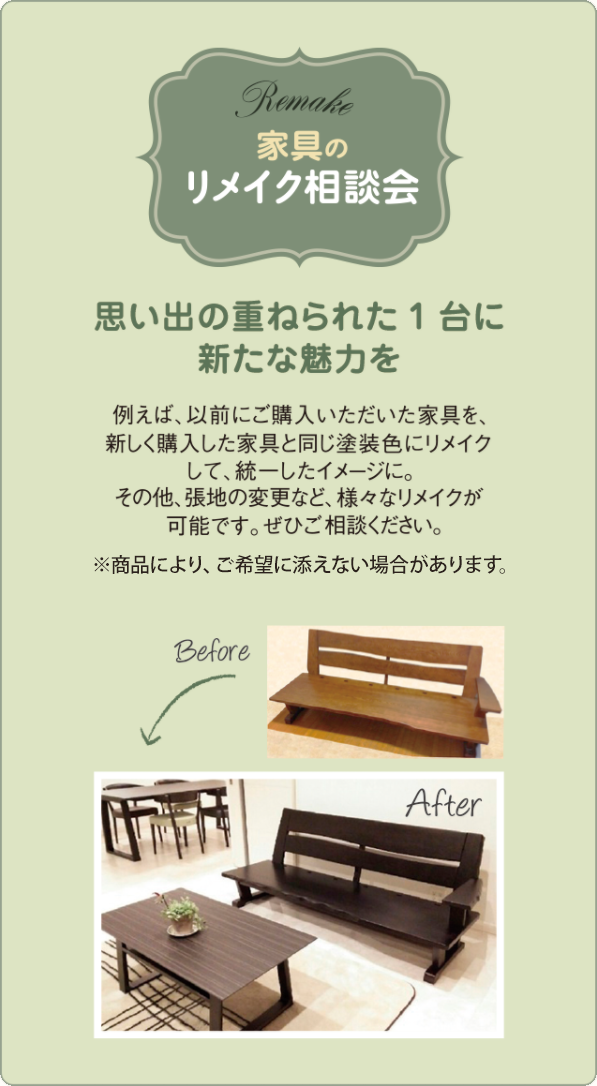 家具のリメイク相談会 例えば、以前にご購入いただいた家具を、新しく購入した家具と同じ塗装色にリメイクして、統一したイメージに。その他、張地の変更など、様々なリメイクが可能です。ぜひご相談ください。※商品により、ご希望に添えない場合があります。思い出の重ねられた1台に新たな魅力を
