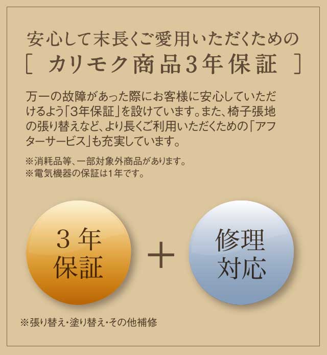 安心して末長くご愛用いただくための［ カリモク商品3年保証 ］万一の故障があった際にお客様に安心していただけるよう「3年保証」を設けています。また、椅子張地の張り替えなど、より長くご利用いただくための「アフターサービス」も充実しています。※消耗品等、一部対象外商品があります。※電気機器の保証は1年です。