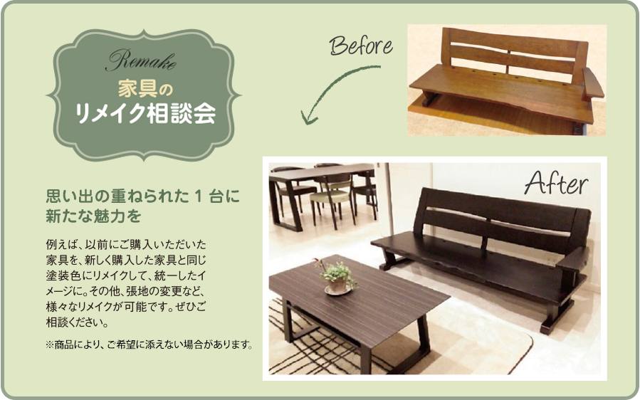 家具のリメイク相談会 例えば、以前にご購入いただいた家具を、新しく購入した家具と同じ塗装色にリメイクして、統一したイメージに。その他、張地の変更など、様々なリメイクが可能です。ぜひご相談ください。※商品により、ご希望に添えない場合があります。思い出の重ねられた1台に新たな魅力を