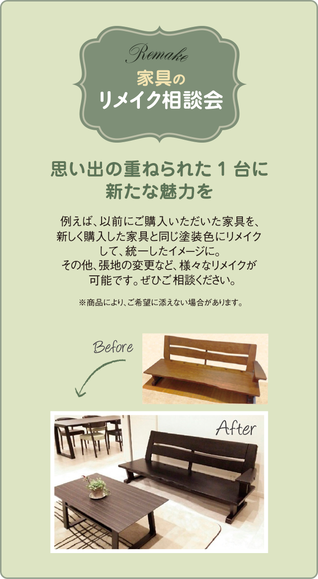 家具のリメイク相談会 例えば、以前にご購入いただいた家具を、新しく購入した家具と同じ塗装色にリメイクして、統一したイメージに。その他、張地の変更など、様々なリメイクが可能です。ぜひご相談ください。※商品により、ご希望に添えない場合があります。思い出の重ねられた1台に新たな魅力を