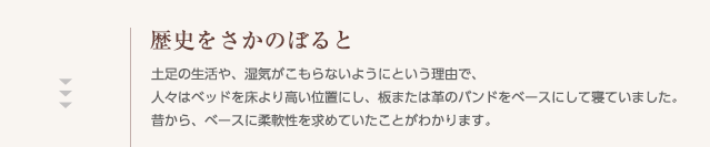 歴史をさかのぼると,土足の生活や、湿気がこもらないようにという理由で、人々はベッドを床より高い位置にし、板または革のバンドをベースにして寝ていました。昔から、ベースに柔軟性を求めていたことがわかります。