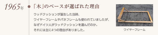 1965年「木」のベースが選ばれた理由,ウッドクッションが誕生した当時、ワイヤーフレームやバネフレームも使われていましたが、なぜドイツ人がウッドクッションを選んだのか。それには主に4つの理由がありました。