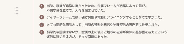 ①当時、寝室が非常に寒かったため、金属フレームが結露によって錆び、不快な音を立てて、人々を悩ませていた。②ワイヤーフレームでは、硬さ調整や電動リクライニングすることができなかった。③とても斬新な商品として、当時の整形外科医や物理療法の専門家に推奨された。④科学的な証明はないが、金属の上に寝ると地球の磁場が身体に悪影響を与えるという迷信に近い考え方が、ドイツ南部にあった。