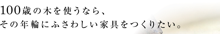 100歳の木を使うなら、その年輪にふさわしい家具をつくりたい。