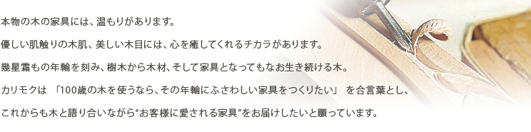 本物の木の家具には、温もりがあります。優しい肌触りの木肌、美しい木目には、心を癒してくれるチカラがあります。幾星霜もの年輪を刻み、樹木から木材、そして家具となってもなお生き続ける木。カリモクは「100歳の木を使うなら、その年輪にふさわしい家具をつくりたい」を合言葉とし、これからも木と語り合いながら“お客様に愛される家具”をお届けしたいと願っています。