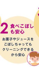 2.食べこぼしも安心　お菓子やジュースをこぼしちゃってもクリーニングできるから安心