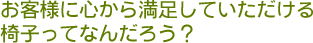 お客様の心から満足していただける椅子ってなんだろう？