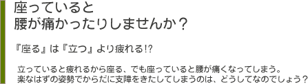 座っていると腰が痛かったりしませんか？　『座る』は『立つ』より疲れる。立っていると疲れるから座る、でも座っていると腰が痛くなってしまう。楽なはずの姿勢でからだに支障をきたしてしまうのは、どうしてなのでしょう？