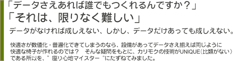 「データさえあれば誰でもつくれるんですか？」「それは、限りなく難しい」データがなければ成しえない、しかし、データだけあっても成しえない。　快適さが数字化・普遍化できてしまうのなら、設備があってデータさえ揃えば同じように快適な椅子が作れるのでは？　そんな疑問をもとに、カリモクの技術がUNIQUE(比類がない）である所以を、”座り心地マスター“にたずねてみました。