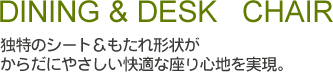 ダイニング＆デスクチェアー　独特のシート＆もたれ形状がからだにやさしい快適な座り心地を実現。