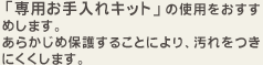 「専用お手入れキット」の使用をおすすめします。あらかじめ保護することにより、汚れをつきにくくします。