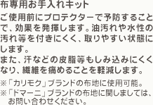 「布専用お手入れキット」ご使用前にプロテクターで予防することで、効果を発揮します。油汚れや水性の汚れ等を付きにくく、取りやすい状態にします。また、汗などの皮脂等もしみ込みにくくなり、繊維を痛めることを軽減します。