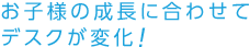 お子様の成長に合わせてデスクが変化！