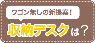 ワゴン無しの新提案！収納デスクは？