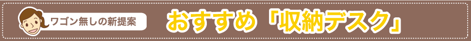 ワゴン無しの新提案　おすすめ「収納デスク」