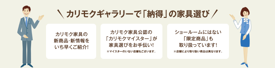 カリモクギャラリーで「納得」の家具選び カリモク家具の新商品・新情報をいち早くご紹介！ カリモク家具公認の「カリモクマイスター」が家具選びをお手伝い！※マイスターのいない店舗もございます。 ショールームにはない「オリジナル商品」も取り扱っています！※店舗により取り扱い商品は異なります。