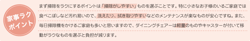 まず掃除をラクにするポイントは「掃除がしやすい」ものを選ぶことです。特に小さなお子様のいるご家庭では食べこぼしなど汚れ易いので、洗えたり、拭き取りやすいなどのメンテナンスが楽なものが安心ですね。また、毎日掃除機をかけるご家庭も多いと思いますので、ダイニングチェアーは軽量のものやキャスターが付いて移動がラクなものを選ぶと負担が減ります。