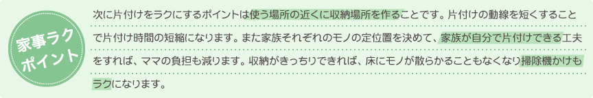 次に片付けをラクにするポイントは使う場所の近くに収納場所を作ることです。片付けの動線を短くすることで片付け時間の短縮になります。また家族それぞれのモノの定位置を決めて、家族が自分で片付けできる工夫をすれば、ママの負担も減ります。収納がきっちりできれば、床にモノが散らかることもなくなり掃除機かけもラクになります。