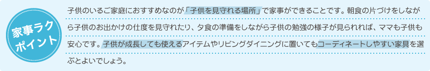 子供のいるご家庭におすすめなのが「子供を見守れる場所」で家事ができることです。朝食の片づけをしながら子供のお出かけの仕度を見守れたり、夕食の準備をしながら子供の勉強の様子が見られれば、ママも子供も安心です。子供が成長しても使えるアイテムやリビングダイニングに置いてもコーディネートしやすい家具を選ぶとよいでしょう。