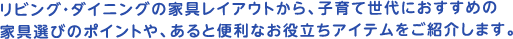 リビング・ダイニングの家具レイアウトから、子育て世代におすすめの家具選びのポイントや、あると便利なお役立ちアイテムをご紹介します。