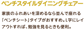 ベンチスタイルダイニングチェアー：家族のふれあいを深めるなら並んで座れる「ベンチシート」タイプがおすすめ。L字にレイアウトすれば、勉強を見るときも便利。