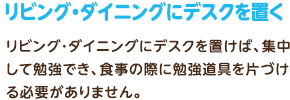 リビング・ダイニングにデスクを置く：リビング・ダイニングにデスクを置けば、集中して勉強でき、食事の際に勉強道具を片づける必要がありません。