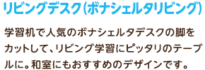 リビングデスク（ボナシェルタリビング）：学習机で人気のボナシェルタデスクの脚をカットして、リビング学習にピッタリのテーブルに。和室にもおすすめのデザインです。