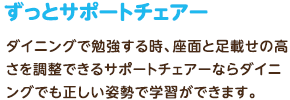 ずっとサポートチェアー：ダイニングで勉強する時、座面と足載せの高さを調整できるサポートチェアーならダイニングでも正しい姿勢で学習ができます。