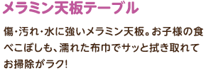 メラミン天板テーブル：傷・汚れ・水に強いメラミン天板。お子様の食べこぼしも、濡れた布巾でサッと拭き取れてお掃除がラク！