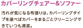 カバーリングチェアー＆ソファー：汚れが気になる布張りは、カバーリングタイプを選べばカバーをまるごとクリーニングできていつも清潔。
