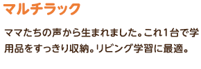 マルチラック：ママたちの声から生まれました。これ1台で学用品をすっきり収納。リビング学習に最適。