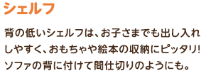 シェルフ：背の低いシェルフは、お子さまでも出し入れしやすく、おもちゃや絵本の収納にピッタリ！ソファの背に付けて間仕切りのようにも。