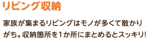 リビング収納：家族が集まるリビングはモノが多くて散かりがち。収納箇所を１か所にまとめるとスッキリ！