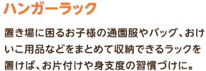 ハンガーラック：置き場に困るお子様の通園服やバッグ、おけいこ用品などをまとめて収納できるラックを置けば、お片付けや身支度の習慣づけに。