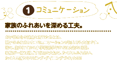 1.コミュニケーション：家族のふれあいをもっとたいせつに。お子様の心を健全に育むためには、親子のふれあいとコミュニケーションが何よりも大切です。特に、生まれてから小学校低学年までは大切な時期。家族が一緒に過ごす時間を大切に、たくさんふれあい、たくさん話せるリビング・ダイニングづくりとは？