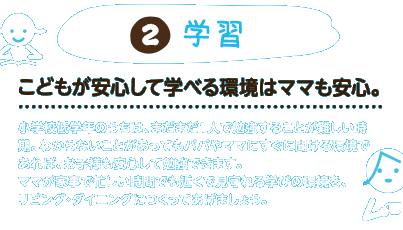 2.学習：こどもが安心して学べる環境はママも安心。小学校低学年のうちは、まだまだ1人で勉強することが難しい時期。わからないことがあってもパパやママにすぐに聞ける環境であれば、お子様も安心して勉強できます。ママが家事で忙しい時間でも近くで見守れる学びの環境を、リビング・ダイニングにつくってあげましょう。