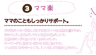 3.ママ楽：ママのこともしっかりサポート。お子様が小さい時期は、家事×育児でママの負担は相当なもの。だからこそ、掃除がしやすい家具を選ぶことで、負担を少しでも軽くする工夫をしました。キーワードは、洗える・拭ける・楽に動かせる。ママの家事をサポートする、「ママ楽」がお役に立ちます。