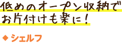 シェルフ／低めのオープン収納でお片付けも楽に！