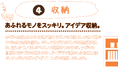 4.収納：あふれるモノをスッキリ。アイデア収納。子どもの成長とともに増え続けるモノの収納は、子育て期ならではの切実な悩み。でも、それぞれのモノの定位置を決め、出したモノはしまうという習慣をつければ、子どもも自然にお片づけを覚えます。アイデアを活かした収納方法で、すっきりリビング・ダイニングを実現しましょう。