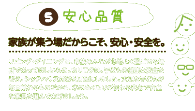 5.安心品質：家族が集う場だからこそ、安心・安全を。リビング・ダイニングは、家族みんなが心地よく過ごせる場所であってほしいもの。カリモクは、子どもの健康と安全を考え、シックハウス対策を万全にしました。大切な子どもが毎日触れるものだから、木のぬくもりが伝わる安心で安全な家具を選んであげましょう。