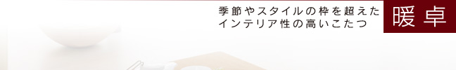 暖卓　季節やスタイルの枠を超えたインテリア性の高いこたつ