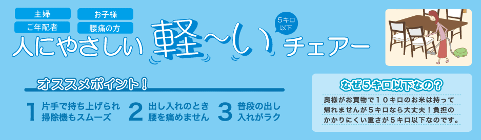 人にやさしい軽いチェアー。オススメポイント1.片手で持ち上げられ掃除機もスムーズ。2.出し入れのとき腰を痛めません。3.普段の出し入れがラク。