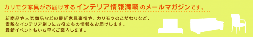 カリモク家具がお届けするインテリア情報満載のメールマガジンです。新商品や人気商品などの最新家具事情や、カリモクのこだわりなど、素敵なインテリア創りにお役立ちの情報をお届けします。最新イベントもいち早くご案内します。