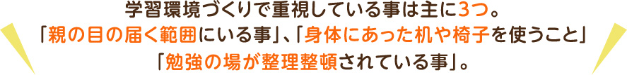 学習環境づくりで重視している事は主に3つ。「親の目の届く範囲にいる事」、「身体にあった机や椅子を使うこと」「勉強の場が整理整頓されている事」。