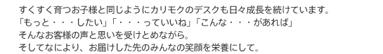 すくすく育つお子様と同じようにカリモクのデスクも日々成長を続けています。「もっと・・・したい」「・・・っていいね」「こんな・・・があれば」そんなお客様の声と思いを受けとめながら。そしてなにより、お届けした先のみんなの笑顔を栄養にして。