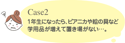 Case2 1年生になったら、ピアニカや絵の具など学用品が増えて置き場がない・・・。