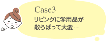 Case3 リビングに学用品が散らばって大変・・・