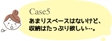 Case5 あまりスペースはないけど収納はたっぷり欲しい・・・。