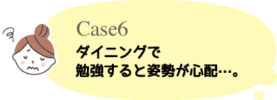 Case6 ダイニングで勉強すると姿勢が心配 