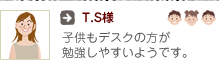 T.S様：子供もデスクの方が勉強しやすいようです。